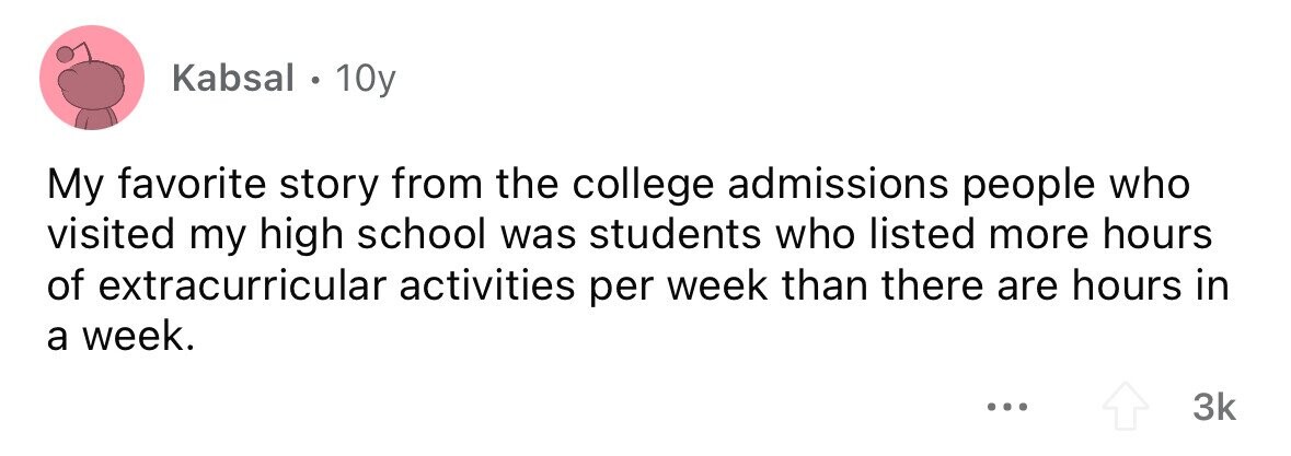 Kabsal . 10y My favorite story from the college admissions people who visited my high school was students who listed more hours of extracurricular activities per week than there are hours in a week. ... 3k 