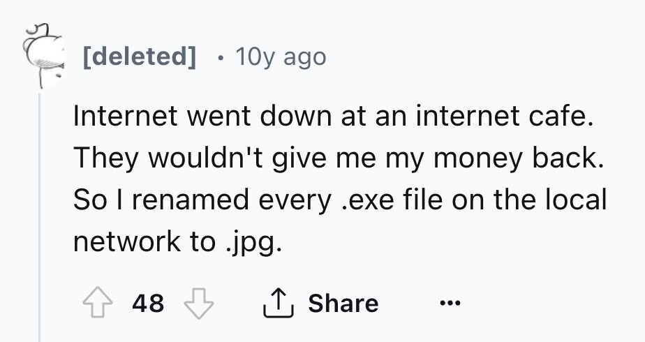 [deleted] 10y ago Internet went down at an internet cafe. They wouldn't give me my money back. So I renamed every .exe file on the local network to .jpg. Share 48 ... 
