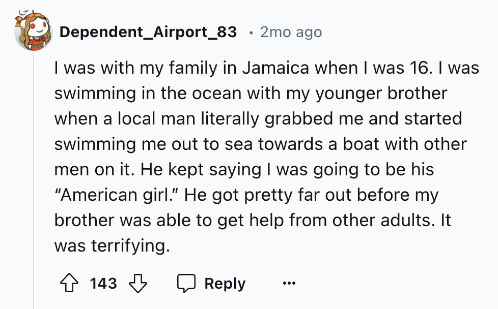 Dependent_Airport_83 2mo ago I was with my family in Jamaica when I was 16. I was swimming in the ocean with my younger brother when a local man literally grabbed me and started swimming me out to sea towards a boat with other men on it. Не kept saying I was going to be his American girl. Не got pretty far out before my brother was able to get help from other adults. It was terrifying. 143 Reply ...