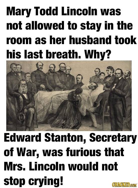 Mary Todd Lincoln was not allowed to stay in the room as her husband took his last breath. Why? Edward Stanton, Secretary of War, was furious that Mrs. Lincoln would not stop crying! GRACKED.COM