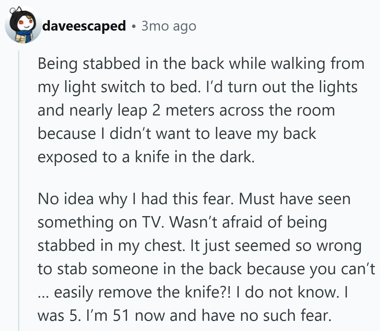 daveescaped 3то ago Being stabbed in the back while walking from my light switch to bed. I'd turn out the lights and nearly leap 2 meters across the room because I didn't want to leave my back exposed to a knife in the dark. No idea why I had this fear. Must have seen something on TV. Wasn't afraid of being stabbed in my chest. It just seemed so wrong to stab someone in the back because you can't ... easily remove the knife?! I do not know. I was 5. I'm 51 now and have no such fear.