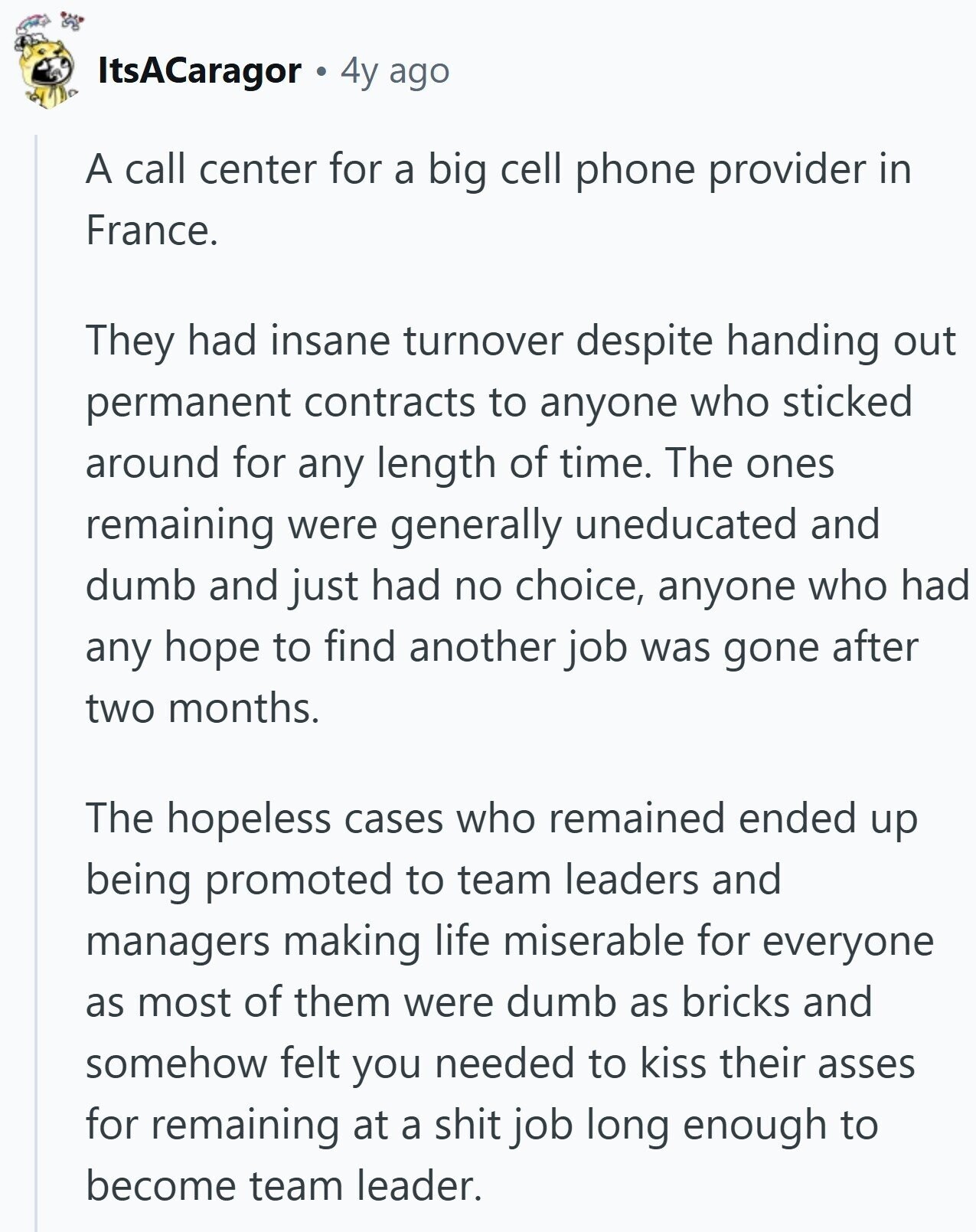 ItsACaragor 4y ago A call center for a big cell phone provider in France. They had insane turnover despite handing out permanent contracts to anyone who sticked around for any length of time. The ones remaining were generally uneducated and dumb and just had no choice, anyone who had any hope to find another job was gone after two months. The hopeless cases who remained ended up being promoted to team leaders and managers making life miserable for everyone as most of them were dumb as bricks and somehow felt you needed to kiss their asses for remaining at a