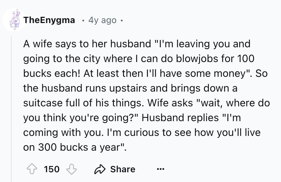 TheEnygma 4y ago . A wife says to her husband I'm leaving you and going to the city where I can do blowjobs for 100 bucks each! At least then I'll have some money. So the husband runs upstairs and brings down a suitcase full of his things. Wife asks wait, where do you think you're going? Husband replies I'm coming with you. I'm curious to see how you'll live on 300 bucks a year. Share 150 ...