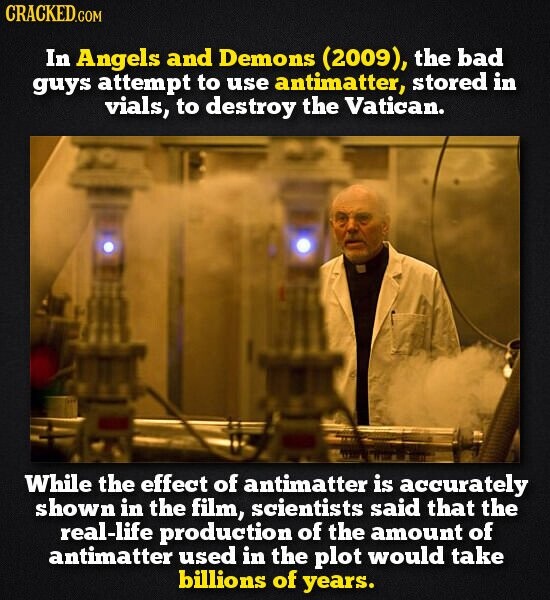 CRACKED.COM In Angels and Demons (2009), the bad guys attempt to use antimatter, stored in vials, to destroy the Vatican. While the effect of antimatter is accurately shown in the film, scientists said that the real-life production of the amount of antimatter used in the plot would take billions of years.