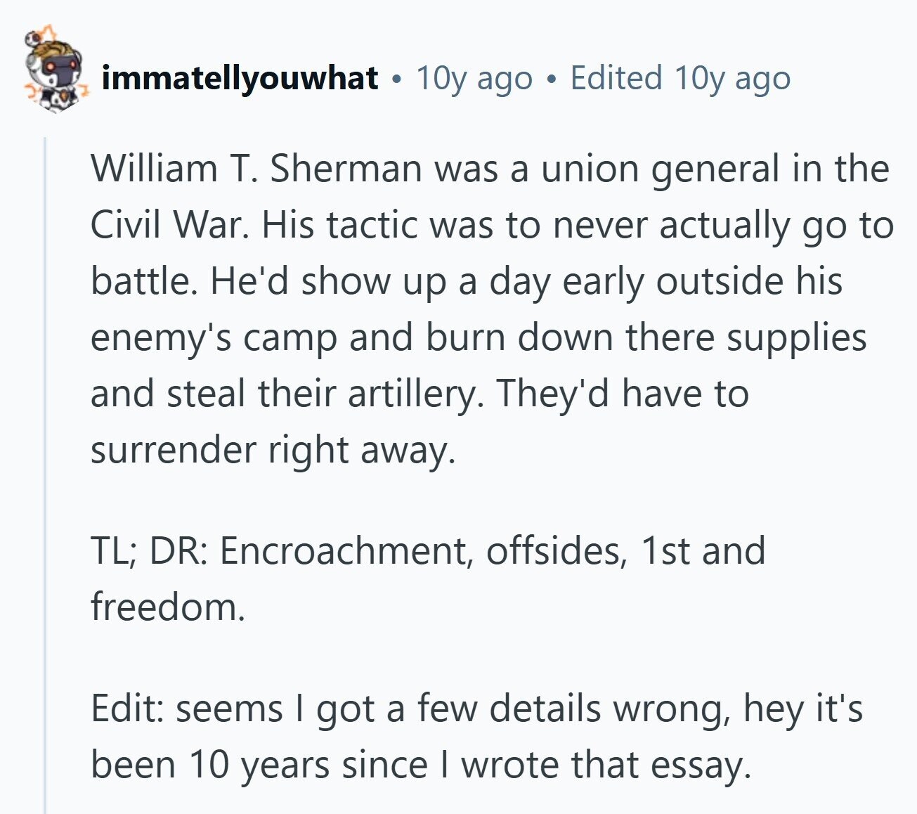 immatellyouwhat 10y ago Edited 10y ago William T. Sherman was a union general in the Civil War. His tactic was to never actually go to battle. He'd show up a day early outside his enemy's camp and burn down there supplies and steal their artillery. They'd have to surrender right away. TL; DR: Encroachment, offsides, 1st and freedom. Edit: seems I got a few details wrong, hey it's been 10 years since I wrote that essay. 