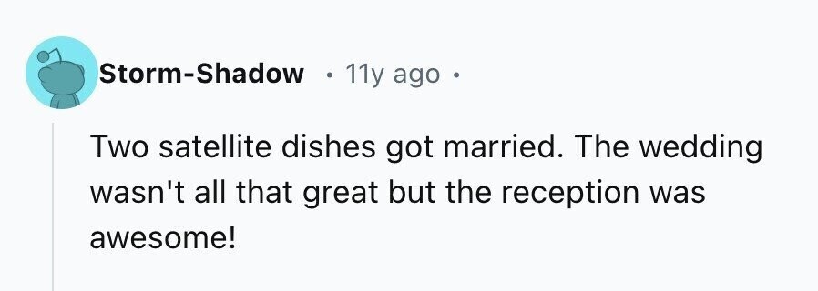 Storm-Shadow 11y ago Two satellite dishes got married. The wedding wasn't all that great but the reception was awesome!