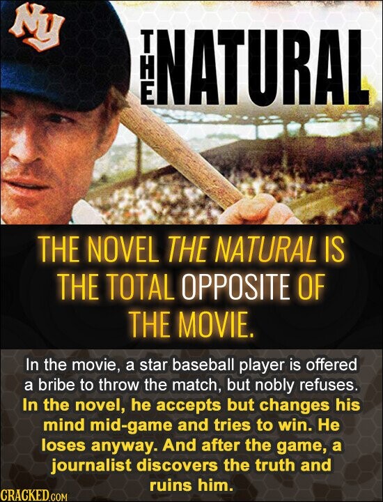 Ny T H È NATURAL THE NOVEL THE NATURAL IS THE TOTAL OPPOSITE OF THE MOVIE. In the movie, a star baseball player is offered a bribe to throw the match, but nobly refuses. In the novel, he accepts but changes his mind mid-game and tries to win. Не loses anyway. And after the game, a journalist discovers the truth and ruins him. CRACKED.COM