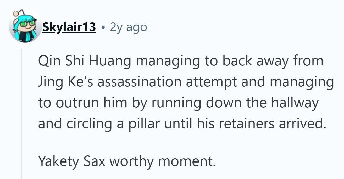 Skylair13 . 2y ago Qin Shi Huang managing to back away from Jing Ke's assassination attempt and managing to outrun him by running down the hallway and circling a pillar until his retainers arrived. Yakety Sax worthy moment. 