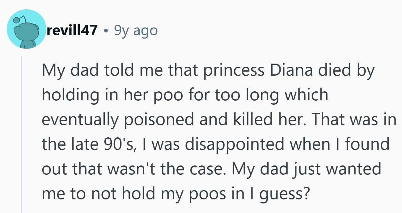 revill47 . 9y ago My dad told me that princess Diana died by holding in her poo for too long which eventually poisoned and killed her. That was in the late 90's, I was disappointed when I found out that wasn't the case. My dad just wanted me to not hold my poos in I guess? 