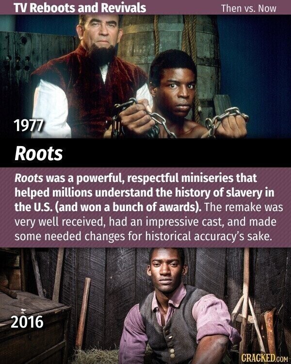 TV Reboots and Revivals Then vs. Now 1977 Roots Roots was a powerful, respectful miniseries that helped millions understand the history of slavery in the U.S. (and won a bunch of awards). The remake was very well received, had an impressive cast, and made some needed changes for historical accuracy's sake. 2016 CRACKED.COM
