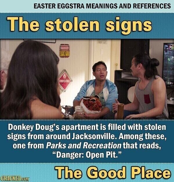 EASTER EGGSTRA MEANINGS AND REFERENCES The stolen signs DANGER OPEN PIT COMBESTIBLE Donkey Doug's apartment is filled with stolen signs from around Jacksonville. Among these, one from Parks and Recreation that reads, Danger: Open Pit. The Good Place CRACKED.COM