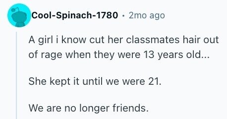 Cool-Spinach-1780 . 2mo ago A girl i know cut her classmates hair out of rage when they were 13 years old... She kept it until we were 21. We are no longer friends.