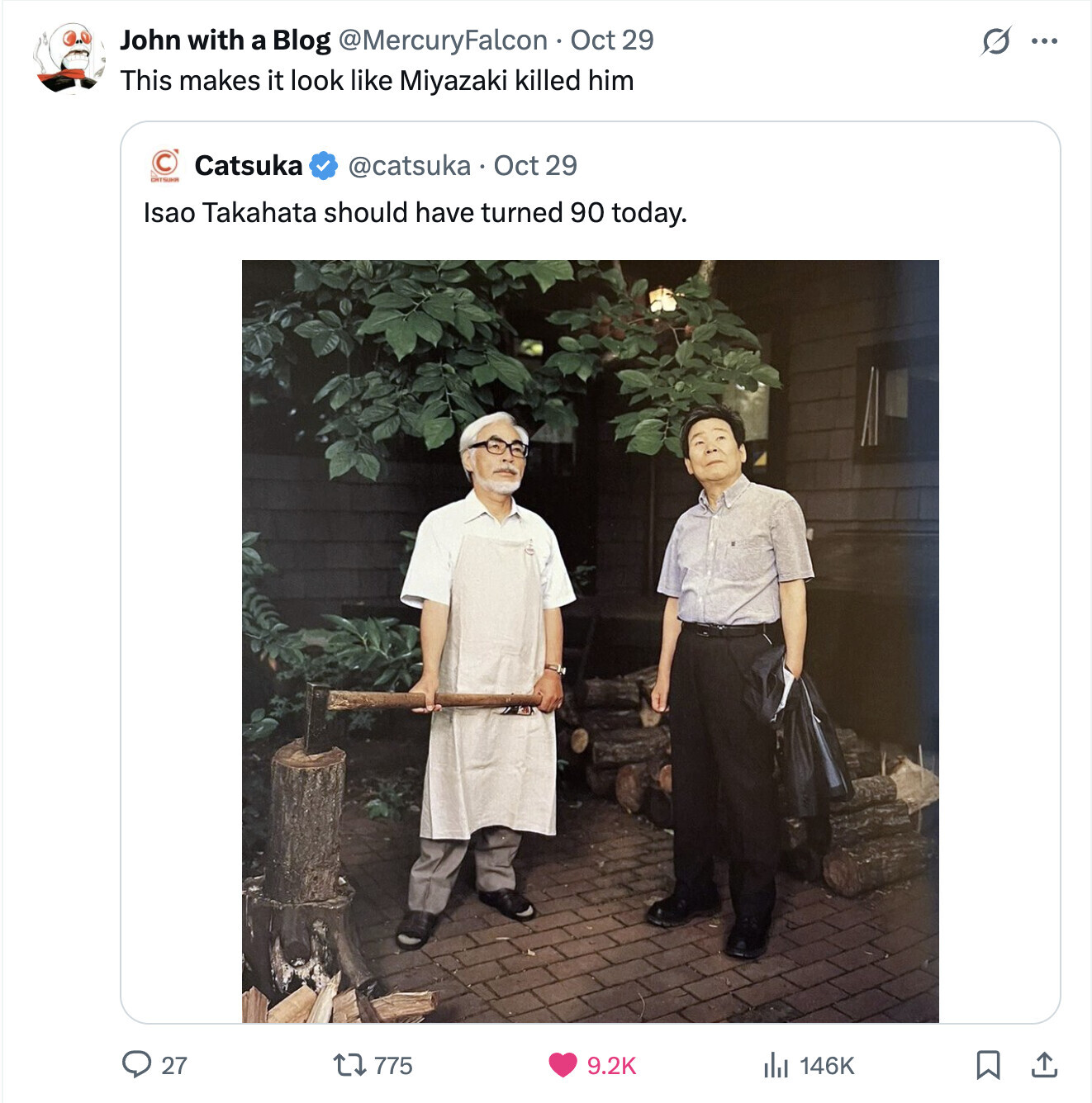 John with a Blog @MercuryFalcon Oct 29 S ... This makes it look like Miyazaki killed him Catsuka @catsuka Oct 29 DITSUM Isao Takahata should have turned 90 today. 775 27 9.2K del 146K
