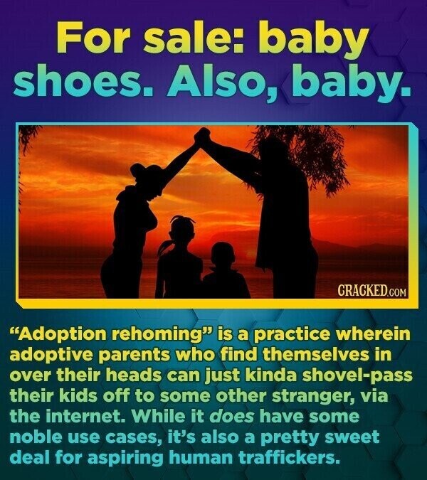 For sale: baby shoes. Also, baby. CRACKED.COM Adoption rehoming is a practice wherein adoptive parents who find themselves in over their heads can just kinda shovel-pass their kids off to some other stranger, via the internet. While it does have some noble use cases, it's also a pretty sweet deal for aspiring human traffickers.