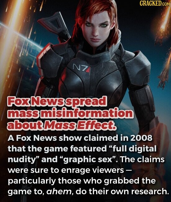 Fox News spread mass misinformation about Mass Effect. A Fox News show claimed in 2008 that the game featured full digital nudity and graphic sex. The claims were sure to enrage viewers- particularly those who grabbed the game to, ahem, do their own research.