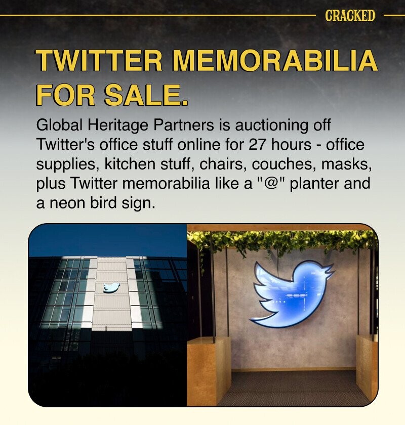 CRACKED TWITTER MEMORABILIA FOR SALE. Global Heritage Partners is auctioning off Twitter's office stuff online for 27 hours - office supplies, kitchen stuff, chairs, couches, masks, plus Twitter memorabilia like a @ planter and a neon bird sign.