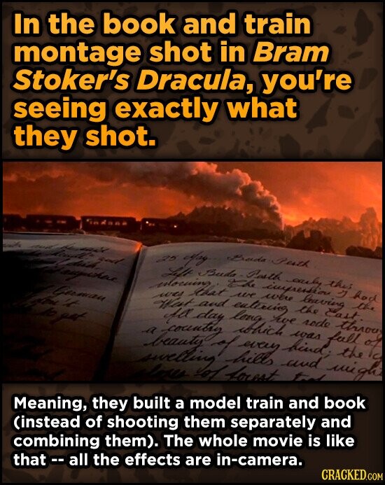 In the book and train montage shot in Bram Stoker's Dracula, you're seeing exactly what they shot. indana and and and god May Bada Perth Ldish Jaupichae German the it 25 Left Buda which Pasth were the lovering rode this East had Jo yet swelling a was West love fa day of and The forest we long entiring every impression we and bind; easy was wigh full y through the the it Meaning, they built a model train and book (instead of shooting them separately and combining them). The whole movie is like that - all the effects are in-camera. CRACKED.COM