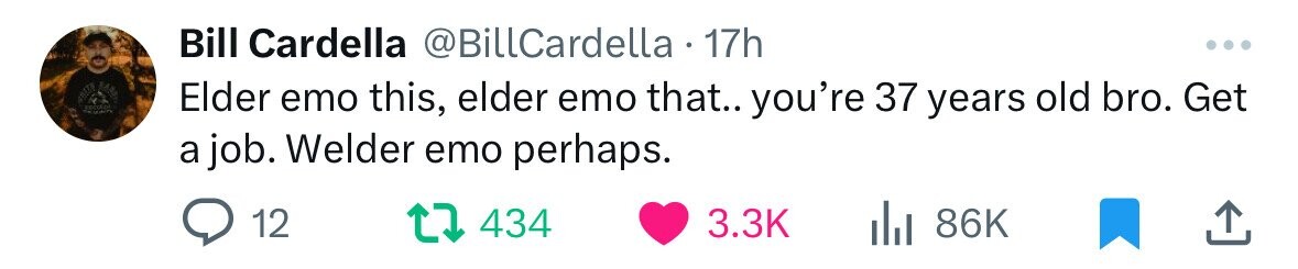 Bill Cardella @BillCardella 17h ... Elder emo this, elder emo that.. you're 37 years old bro. Get a job. Welder emo perhaps. 12 434 3.3K 86K