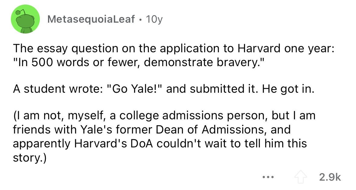 MetasequoiaLeaf . . 10y The essay question on the application to Harvard one year: In 500 words or fewer, demonstrate bravery. A student wrote: Go Yale! and submitted it. Не got in. (I am not, myself, a college admissions person, but I am friends with Yale's former Dean of Admissions, and apparently Harvard's DoA couldn't wait to tell him this story.) ... 2.9k 