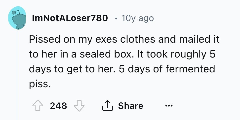 ImNotALoser780 0 10y ago Pissed on my exes clothes and mailed it to her in a sealed box. It took roughly 5 days to get to her. 5 days of fermented piss. 248 Share ... 