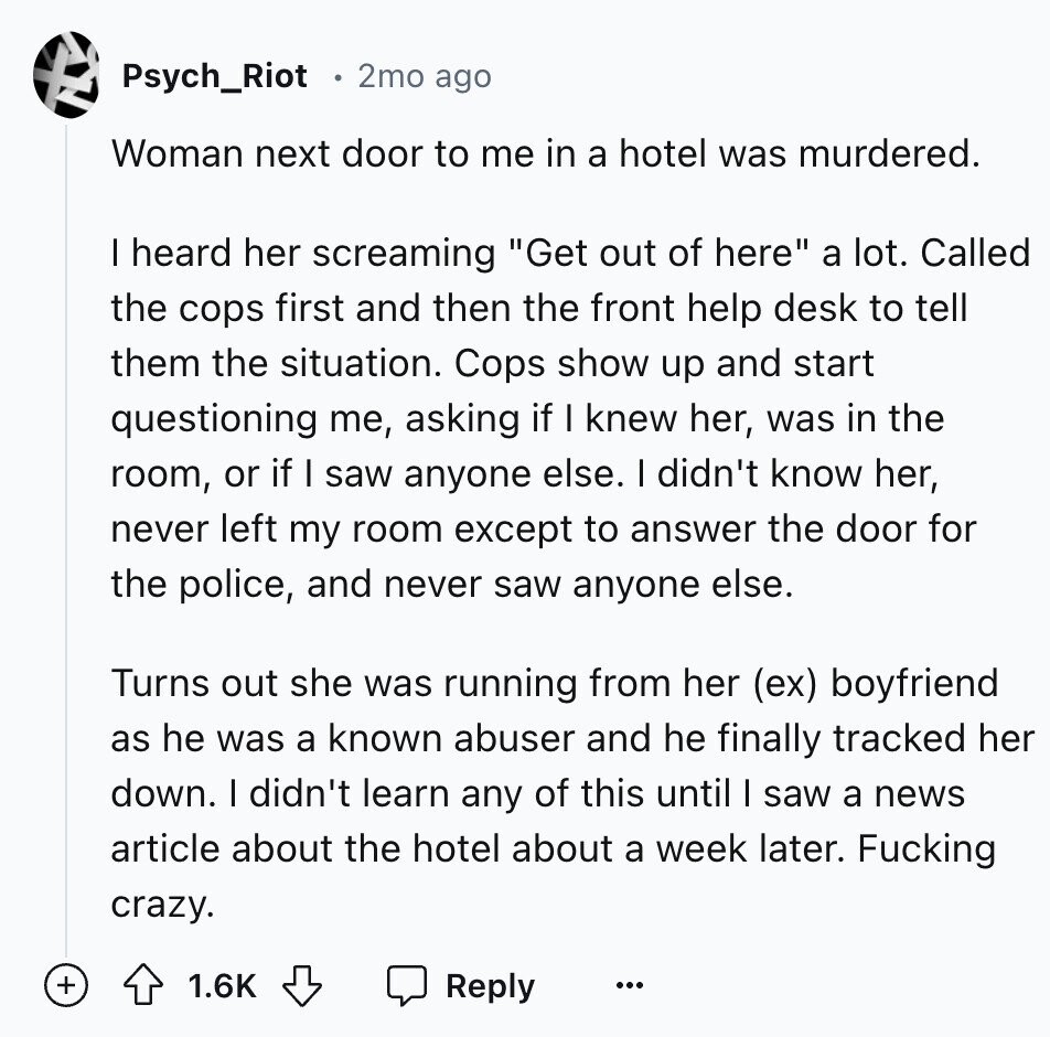 Psych_Riot 2mo ago Woman next door to me in a hotel was murdered. I heard her screaming Get out of here a lot. Called the cops first and then the front help desk to tell them the situation. Cops show up and start questioning me, asking if I knew her, was in the room, or if I saw anyone else. I didn't know her, never left my room except to answer the door for the police, and never saw anyone else. Turns out she was running from her (ex) boyfriend as he was a known abuser and he finally tracked