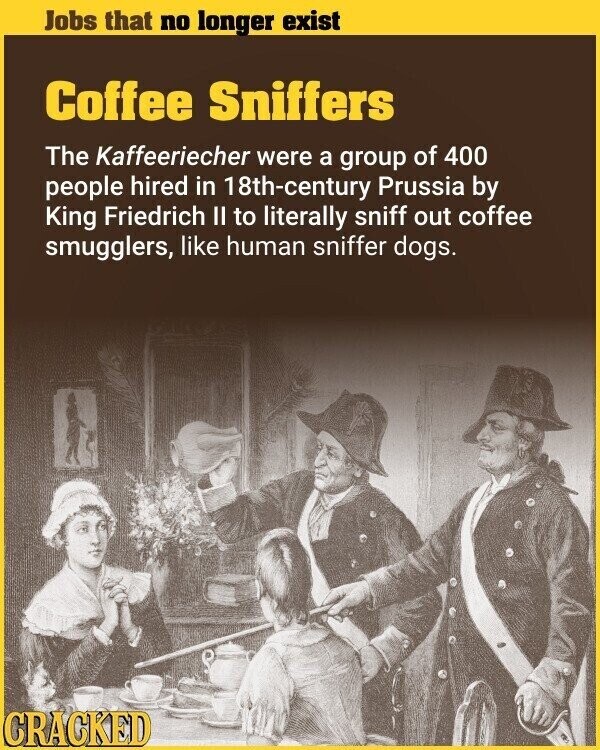 Jobs that no longer exist Coffee Sniffers The Kaffeeriecher were a group of 400 people hired in 18th-century Prussia by King Friedrich II to literally sniff out coffee smugglers, like human sniffer dogs. CRACKED