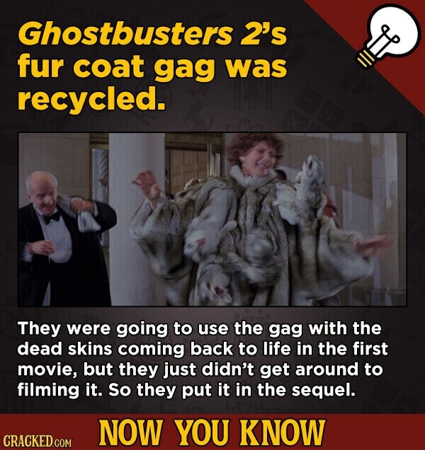 Ghostbusters 2's fur coat gag was recycled. They were going to use the gag with the dead skins coming back to life in the first movie, but they just didn't get around to filming it. So they put it in the sequel. NOW YOU KNOW CRACKED.COM