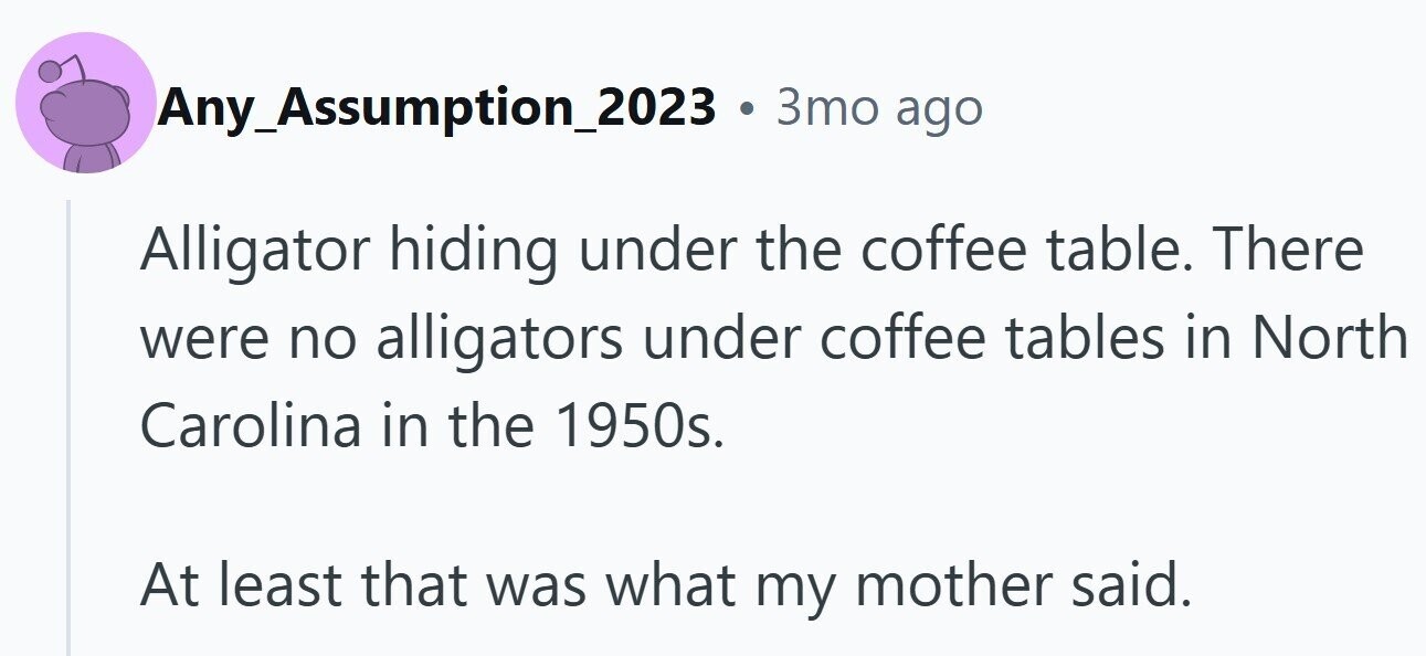 Any_Assumption_2023 . 3то ago Alligator hiding under the coffee table. There were no alligators under coffee tables in North Carolina in the 1950s. At least that was what my mother said.