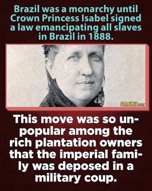 Brazil was a monarchy until Crown Princess Isabel signed a law emancipating all slaves in Brazil in 1888. GRACKED.COM This move was so un- popular among the rich plantation owners that the imperial fami- ly was deposed in a military coup.