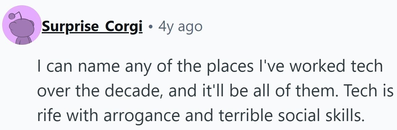 Surprise Corgi . 4y ago I can name any of the places I've worked tech over the decade, and it'll be all of them. Tech is rife with arrogance and terrible social skills.