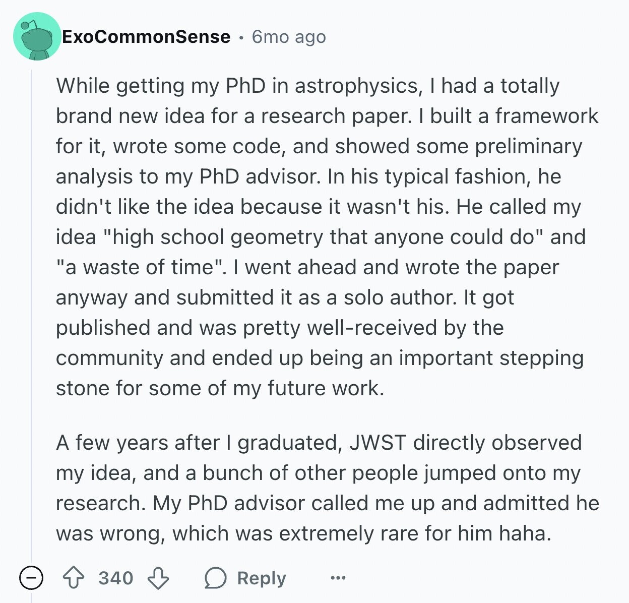 ExoCommonSense 6mo ago While getting my PhD in astrophysics, I had a totally brand new idea for a research paper. I built a framework for it, wrote some code, and showed some preliminary analysis to my PhD advisor. In his typical fashion, he didn't like the idea because it wasn't his. Не called my idea high school geometry that anyone could do and a waste of time. I went ahead and wrote the paper anyway and submitted it as a solo author. It got published and was pretty well-received by the community and ended up being an important stepping stone