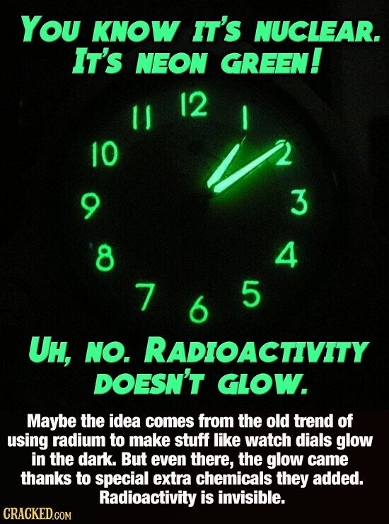 You KNOW IT'S NUCLEAR. It's NEON GREEN! 12 II 10 3 9 4 8 5 7 6 UH, NO. RADIOACTIVITY DOESN'T GLOW. Maybe the idea comes from the old trend of using radium to make stuff like watch dials glow in the dark. But even there, the glow came thanks to special extra chemicals they added. Radioactivity is invisible. CRACKED.COM