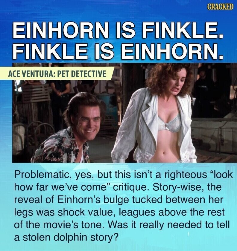 CRACKED EINHORN IS FINKLE. FINKLE IS EINHORN. ACE VENTURA: PET DETECTIVE Problematic, yes, but this isn't a righteous look how far we've come critique. Story-wise, the reveal of Einhorn's bulge tucked between her legs was shock value, leagues above the rest of the movie's tone. Was it really needed to tell a stolen dolphin story?