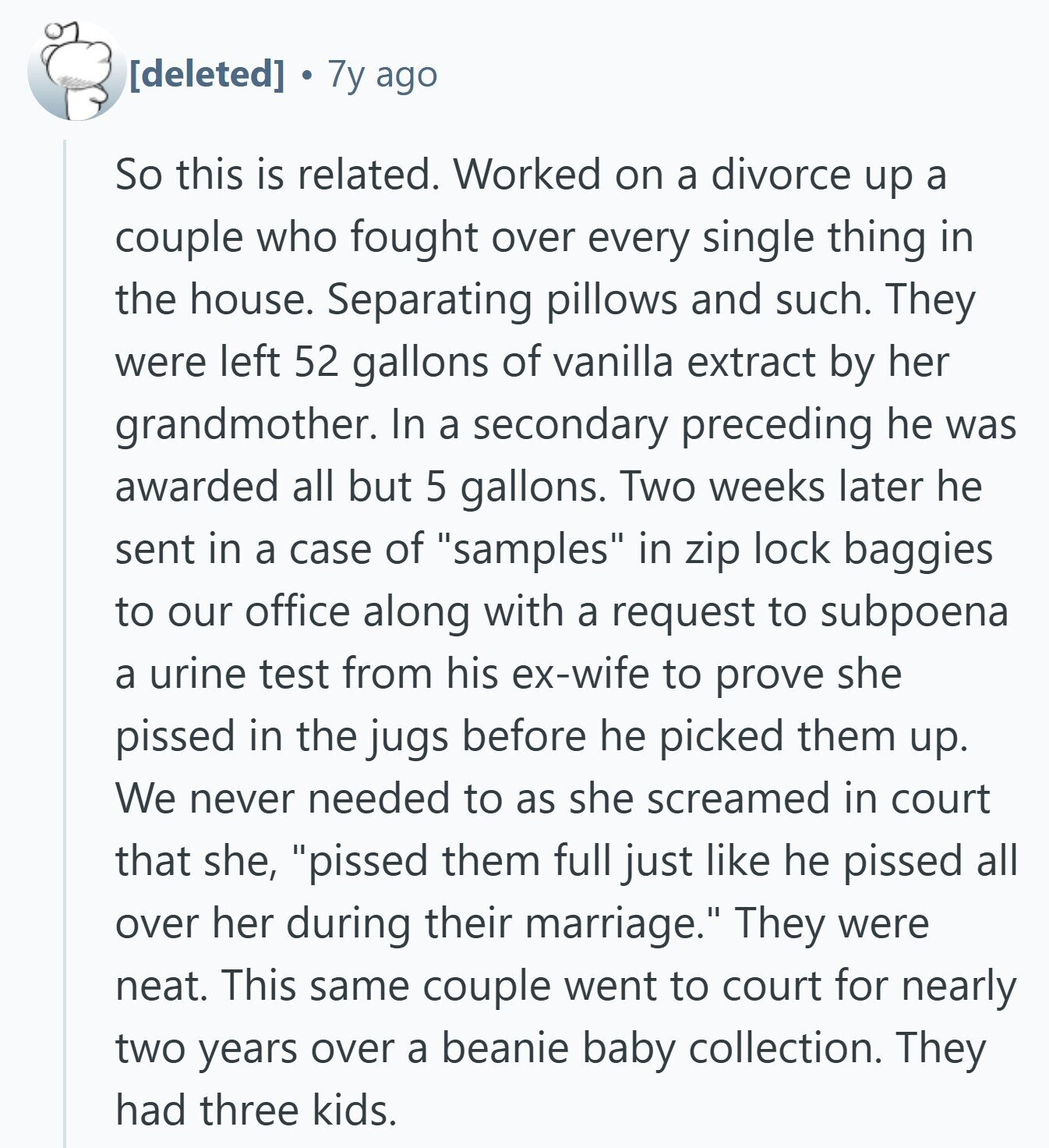 7y ago So this is related. Worked on a divorce up a couple who fought over every single thing in the house. Separating pillows and such. They were left 52 gallons of vanilla extract by her grandmother. In a secondary preceding he was awarded all but 5 gallons. Two weeks later he sent in a case of samples in zip lock baggies to our office along with a request to subpoena a urine test from his ex-wife to prove she pissed in the jugs before he picked them up. We never needed to as she screamed in court that