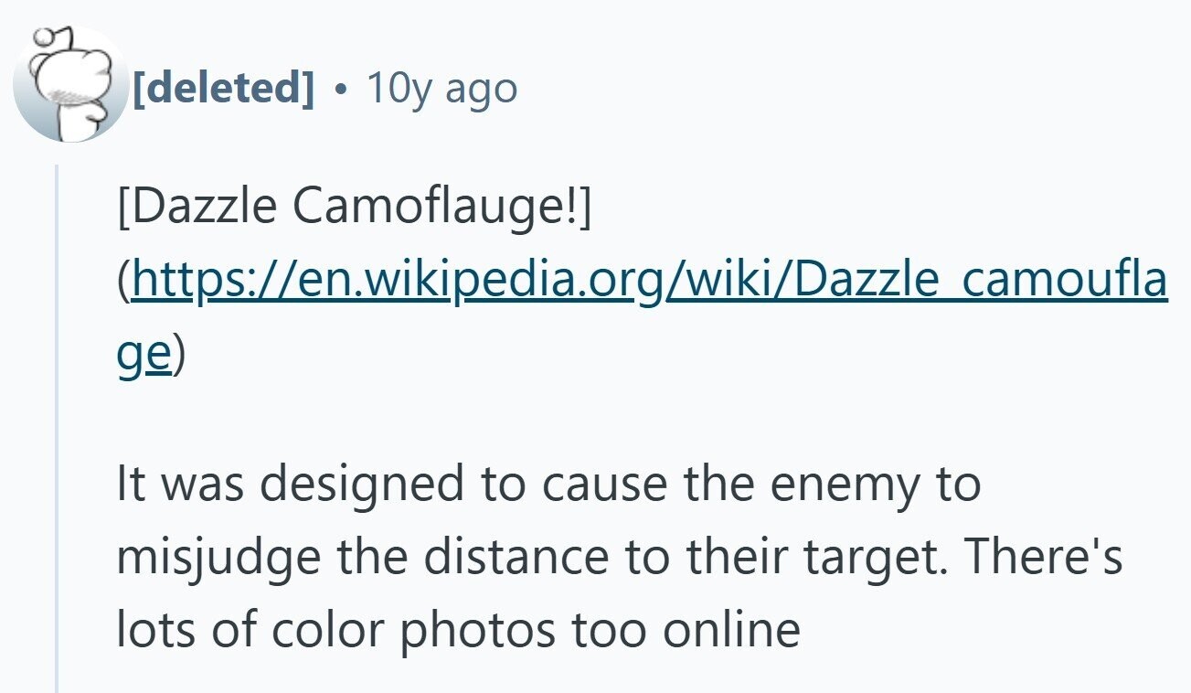 10y ago  (https://en.wikipedia.org/wiki/Dazzle camoufla ge) It was designed to cause the enemy to misjudge the distance to their target. There's lots of color photos too online 