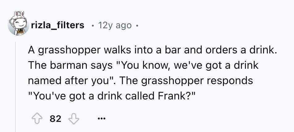 rizla_filters 12y ago A grasshopper walks into a bar and orders a drink. The barman says You know, we've got a drink named after you. The grasshopper responds You've got a drink called Frank? 82 ...