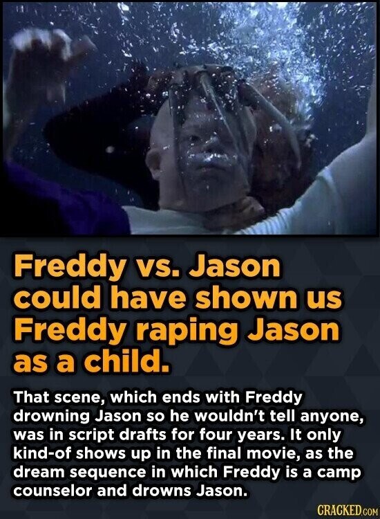 Freddy vs. Jason could have shown us Freddy raping Jason as a child. That scene, which ends with Freddy drowning Jason so he wouldn't tell anyone, was in script drafts for four years. It only kind-of shows up in the final movie, as the dream sequence in which Freddy is a camp counselor and drowns Jason. CRACKED.COM