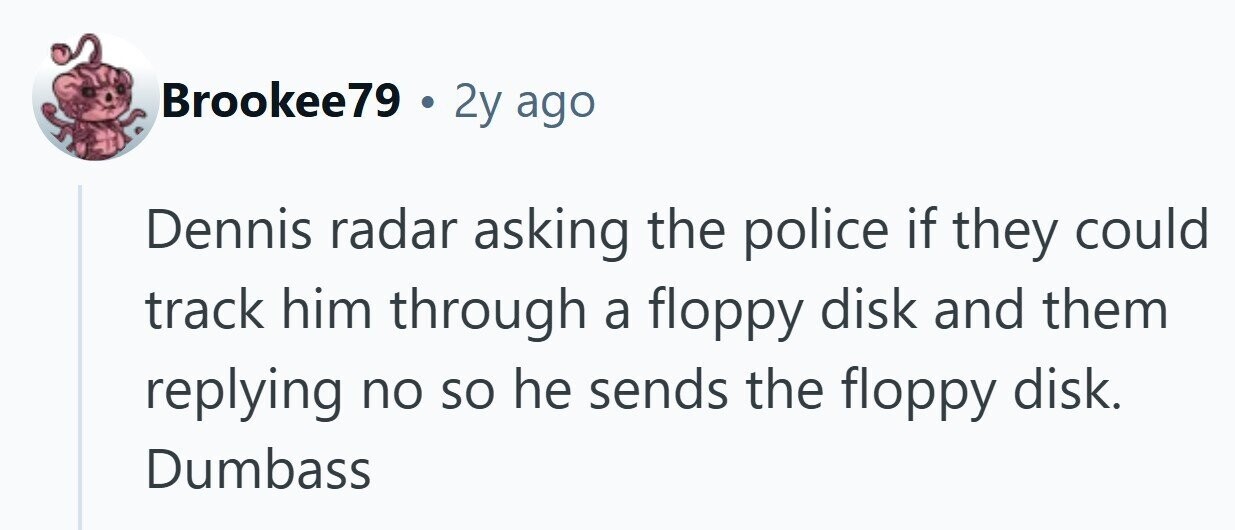 Brookee79 . 2y ago Dennis radar asking the police if they could track him through a floppy disk and them replying no so he sends the floppy disk. Dumbass 
