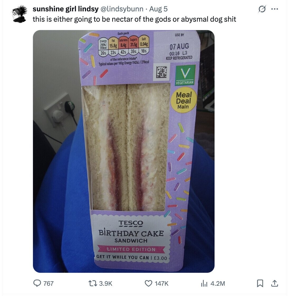 O ... sunshine girl lindsy @lindsybunn - Aug 5 this is either going to be nectar of the gods or abysmal dog shit Each pack USE BY Salt Saturates Sugars Fat Energy 2169kJ 0.94g 31.5g 8.4g 15.8g 515kcal 07 AUG 16% 35% 42% 23% 26% 00:16 L3 KEEP REFRIGERATED of the reference intake* Typical values per 100g: Energy 1142kJ/ /271kcal VEGETARIAN Meal Deal Main TESCO BIRTHDAY CAKE SANDWICH LIMITED EDITION GET IT WHILE YOU CAN £3.00 767 3.9K 147K 4.2M