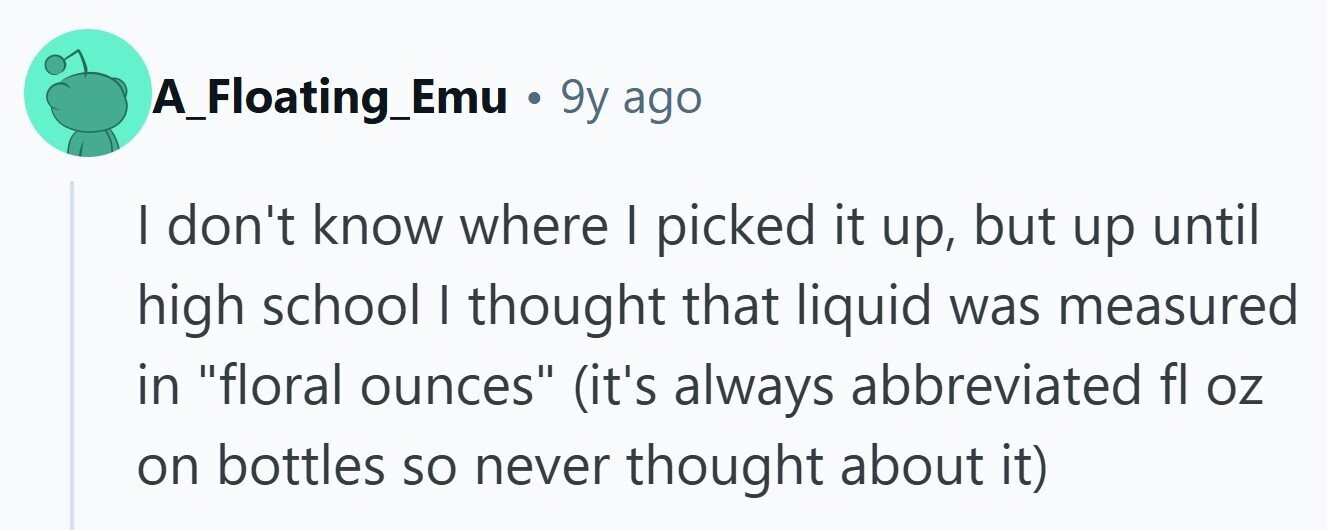 A_Floating_Emu 9y ago I don't know where I picked it up, but up until high school I thought that liquid was measured in floral ounces (it's always abbreviated fl oz on bottles so never thought about it) 