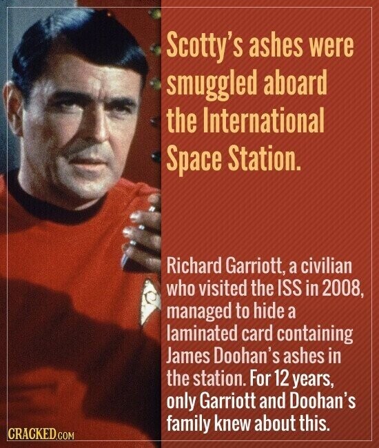 Scotty's ashes were smuggled aboard the International Space Station. Richard Garriott, a civilian who visited the ISS in 2008, managed to hide a laminated card containing James Doohan's ashes in the station. For 12 years, only Garriott and Doohan's family knew about this. CRACKED.COM