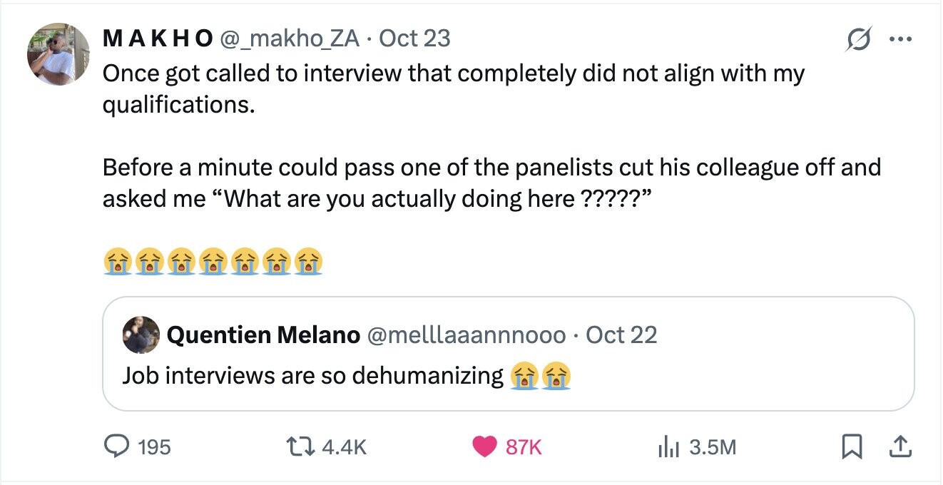 МАКНО @_makho_ZA Oct 23 ... Once got called to interview that completely did not align with my qualifications. Before a minute could pass one of the panelists cut his colleague off and asked me What are you actually doing here ????? Quentien Melano @melllaaannnooo • Oct 22 Job interviews are so dehumanizing 195 4.4K 87K del 3.5M