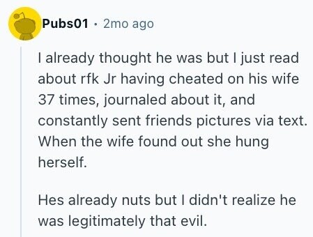 Pubs01 . 2mo ago I already thought he was but I just read about rfk Jr having cheated on his wife 37 times, journaled about it, and constantly sent friends pictures via text. When the wife found out she hung herself. Hes already nuts but I didn't realize he was legitimately that evil.
