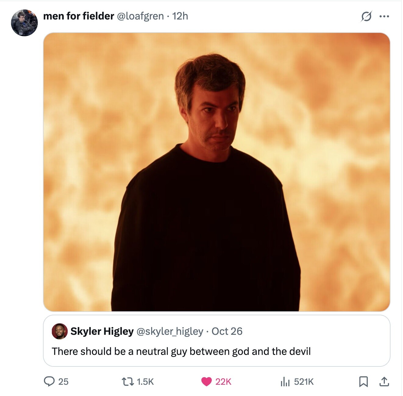 men for fielder @loafgren 12h S ... Skyler Higley @skyler_higley Oct 26 There should be a neutral guy between god and the devil 25 1.5K 22K 521K