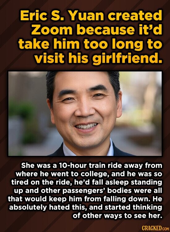 Eric S. Yuan created Zoom because it'd take him too long to visit his girlfriend. She was a 10-hour train ride away from where he went to college, and he was so tired on the ride, he'd fall asleep standing up and other passengers' bodies were all that would keep