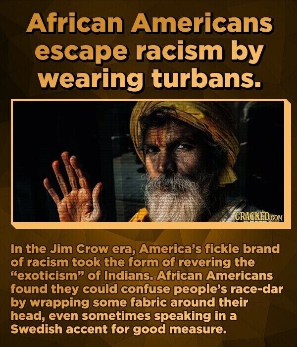 African Americans escape racism by wearing turbans. CRACKED.COM In the Jim Crow era, America's fickle brand of racism took the form of revering the exoticism of Indians. African Americans found they could confuse people's race-dar by wrapping some fabric around their head, even sometimes speaking in a Swedish accent for good measure.