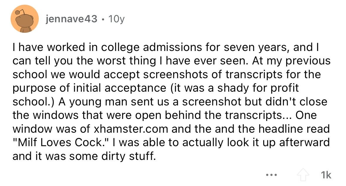 jennave43 . 10y I have worked in college admissions for seven years, and I can tell you the worst thing I have ever seen. At my previous school we would accept screenshots of transcripts for the purpose of initial acceptance (it was a shady for profit school.) A young man sent us a screenshot but didn't close the windows that were open behind the transcripts... One window was of xhamster.com and the and the headline read Milf Loves Cock. I was able to actually look it up afterward and it was some dirty stuff. ... 1k 