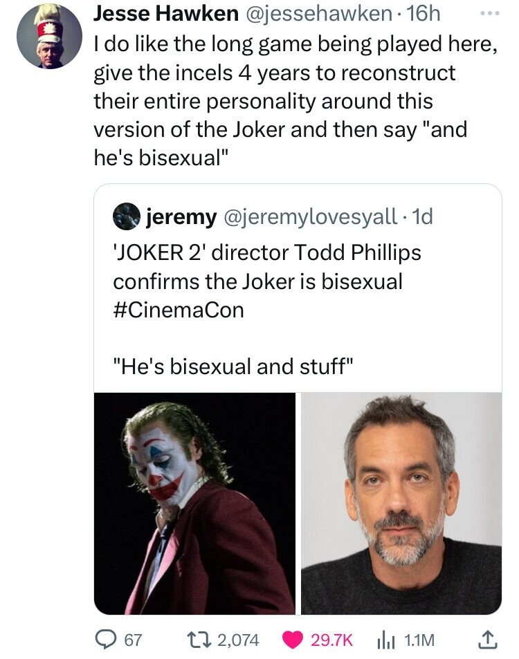 Jesse Hawken @jessehawken 16h ... I do like the long game being played here, give the incels 4 years to reconstruct their entire personality around this version of the Joker and then say and he's bisexual jeremy @jeremylovesyall. 1d 'JOKER 2' director Todd Phillips confirms the Joker is bisexual #CinemaCon He's bisexual and stuff 67 2,074 29.7K 1.1M