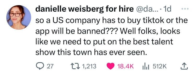 danielle weisberg for hire @da... . 1d ... so a US company has to buy tiktok or the app will be banned??? Well folks, looks like we need to put on the best talent show this town has ever seen. 27 1,213 18.4K del 512K 