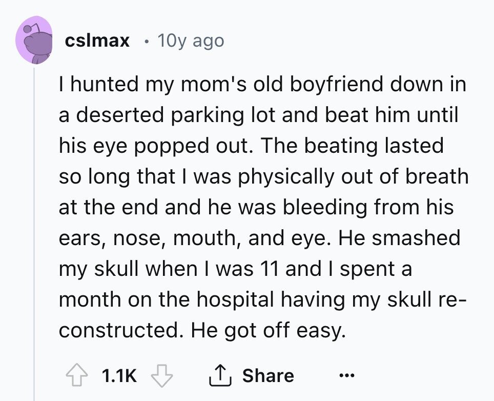 cslmax 10y ago I hunted my mom's old boyfriend down in a deserted parking lot and beat him until his eye popped out. The beating lasted so long that I was physically out of breath at the end and he was bleeding from his ears, nose, mouth, and eye. Не smashed my skull when I was 11 and I spent a month on the hospital having my skull re- constructed. Не got off easy. Share 1.1K ... 